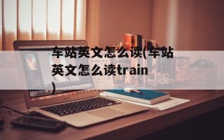 车站英文怎么读(车站英文怎么读train)