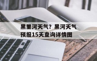 黑里河天气？黑河天气预报15天查询详情图