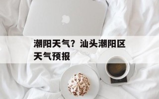 潮阳天气？汕头潮阳区天气预报