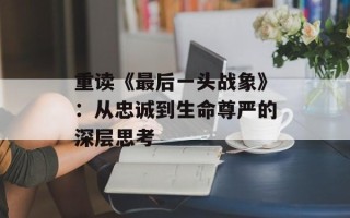 重读《最后一头战象》：从忠诚到生命尊严的深层思考