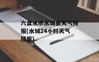 六盘水市水城县天气预报(水城24小时天气预报)