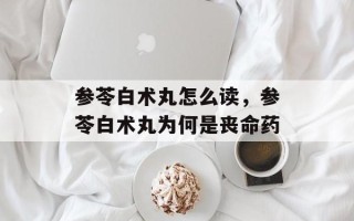 参苓白术丸怎么读，参苓白术丸为何是丧命药