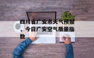 四川省广安市天气预报，今日广安空气质量指数
