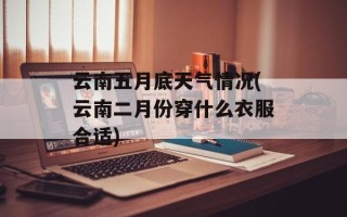 云南五月底天气情况(云南二月份穿什么衣服合适)