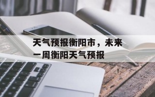 天气预报衡阳市，未来一周衡阳天气预报