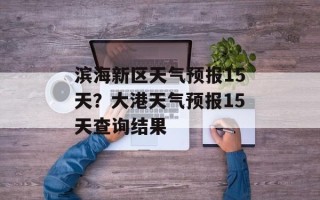 滨海新区天气预报15天？大港天气预报15天查询结果