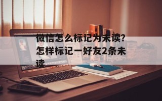 微信怎么标记为未读？怎样标记一好友2条未读