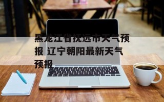 黑龙江省抚远市天气预报 辽宁朝阳最新天气预报