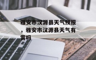 雅安市汉源县天气预报，雅安市汉源县天气有雾吗