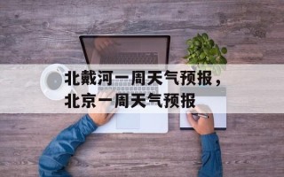 北戴河一周天气预报，北京一周天气预报