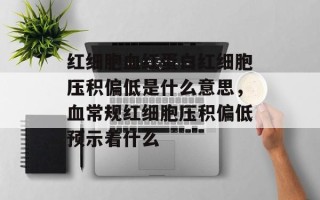 红细胞血红蛋白红细胞压积偏低是什么意思，血常规红细胞压积偏低预示着什么