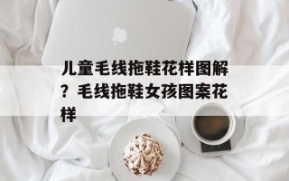 儿童毛线拖鞋花样图解？毛线拖鞋女孩图案花样