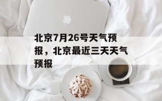 北京7月26号天气预报，北京最近三天天气预报