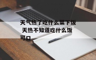 天气热了吃什么菜下饭 天热不知道吃什么饭可口