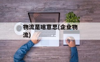 物流是啥意思(企业物流)