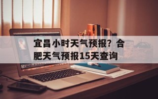 宜昌小时天气预报？合肥天气预报15天查询
