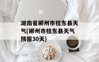 湖南省郴州市桂东县天气(郴州市桂东县天气预报30天)