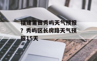 福建莆田秀屿天气预报？秀屿区长房路天气预报15天