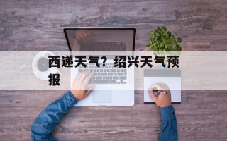 西递天气？绍兴天气预报