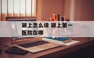 颍上怎么读 颍上第一医院在哪