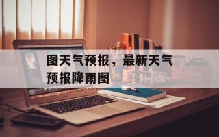 图天气预报，最新天气预报降雨图