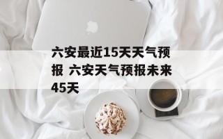 六安最近15天天气预报 六安天气预报未来45天