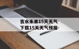 吉水未来15天天气 下载15天天气预报