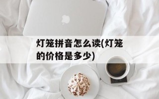 灯笼拼音怎么读(灯笼的价格是多少)