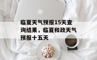 临夏天气预报15天查询结果，临夏和政天气预报十五天