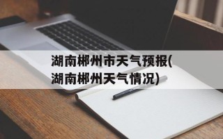 湖南郴州市天气预报(湖南郴州天气情况)