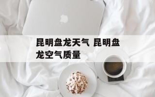 昆明盘龙天气 昆明盘龙空气质量