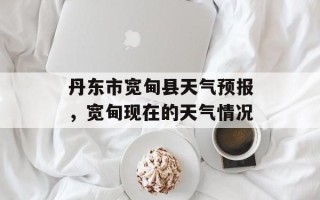 丹东市宽甸县天气预报，宽甸现在的天气情况