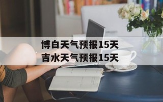 博白天气预报15天 吉水天气预报15天