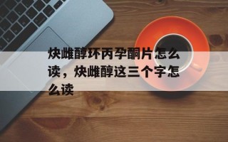 炔雌醇环丙孕酮片怎么读，炔雌醇这三个字怎么读