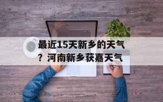 最近15天新乡的天气？河南新乡获嘉天气