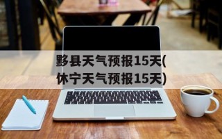黟县天气预报15天(休宁天气预报15天)