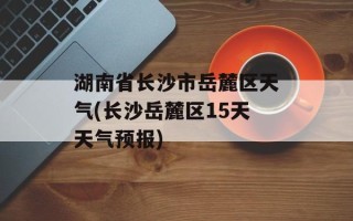 湖南省长沙市岳麓区天气(长沙岳麓区15天天气预报)