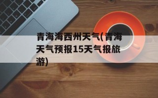 青海海西州天气(青海天气预报15天气报旅游)