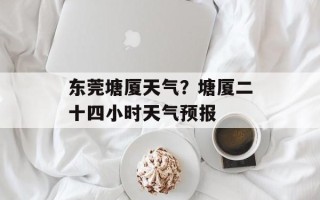 东莞塘厦天气？塘厦二十四小时天气预报