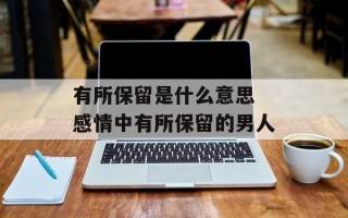 有所保留是什么意思 感情中有所保留的男人