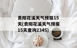 贵阳花溪天气预报15天(贵阳花溪天气预报15天查询2345)