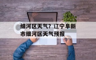 细河区天气？辽宁阜新市细河区天气预报