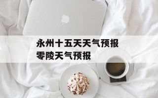 永州十五天天气预报 零陵天气预报