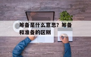 筹备是什么意思？筹备和准备的区别