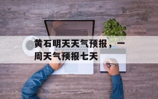 黄石明天天气预报，一周天气预报七天