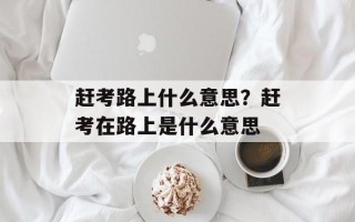 赶考路上什么意思？赶考在路上是什么意思