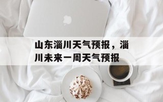 山东淄川天气预报，淄川未来一周天气预报