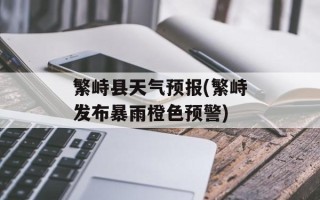 繁峙县天气预报(繁峙发布暴雨橙色预警)