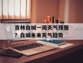 吉林白城一周天气预报？白城未来天气趋势