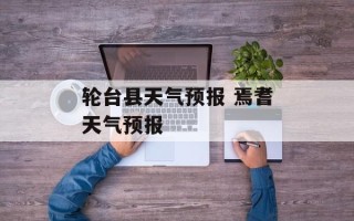 轮台县天气预报 焉耆天气预报